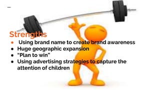 Strengths
● Using brand name to create brand awareness
● Huge geographic expansion
● “Plan to win”
● Using advertising strategies to capture the
attention of children
Quotes for illustration purposes only
 