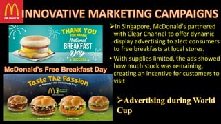 In Singapore, McDonald's partnered
with Clear Channel to offer dynamic
display advertising to alert consumers
to free breakfasts at local stores.
• With supplies limited, the ads showed
how much stock was remaining,
creating an incentive for customers to
visit.
 