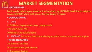 • GEOGRAPHIC -
• DEMOGRAPHIC -
I. AGE
 Children: Happy meals ,toys , playgrounds
Young Adults: WIFI
Women: Low calorie items
II. INCOME: Prices are listed by analysing people’s income in a particular region.
• PSYCHOGRAPHIC -
Children-Fun Place
 Businessman-Quick Service
 Teenagers-Savings
 
