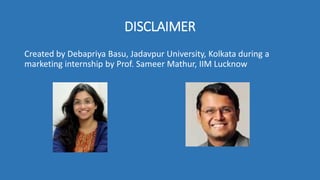 DISCLAIMER
Created by Debapriya Basu, Jadavpur University, Kolkata during a
marketing internship by Prof. Sameer Mathur, IIM Lucknow
 