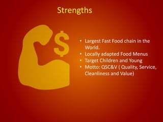 Strengths
• Largest Fast Food chain in the
World.
• Locally adapted Food Menus
• Target Children and Young
• Motto: QSC&V ( Quality, Service,
Cleanliness and Value)
 