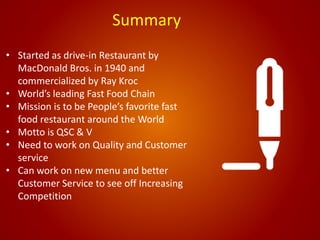 Summary
• Started as drive-in Restaurant by
MacDonald Bros. in 1940 and
commercialized by Ray Kroc
• World’s leading Fast Food Chain
• Mission is to be People’s favorite fast
food restaurant around the World
• Motto is QSC & V
• Need to work on Quality and Customer
service
• Can work on new menu and better
Customer Service to see off Increasing
Competition
 