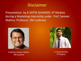 Disclaimer
K. Satya Shanker
IIT Madras
Professor Sameer Mathur
IIM Lucknow
Presentation by K.SATYA SHANKER, IIT Madras
during a Marketing Internship under Prof. Sameer
Mathur, Professor, IIM Lucknow
 