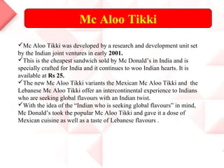 Mc Aloo Tikki
Mc Aloo Tikki was developed by a research and development unit set
by the Indian joint ventures in early 2001.
This is the cheapest sandwich sold by Mc Donald’s in India and is
specially crafted for India and it continues to woo Indian hearts. It is
available at Rs 25.
The new Mc Aloo Tikki variants the Mexican Mc Aloo Tikki and the
Lebanese Mc Aloo Tikki offer an intercontinental experience to Indians
who are seeking global flavours with an Indian twist.
With the idea of the “Indian who is seeking global flavours” in mind,
Mc Donald’s took the popular Mc Aloo Tikki and gave it a dose of
Mexican cuisine as well as a taste of Lebanese flavours .
 