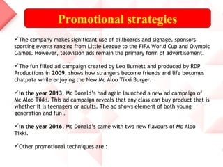 Promotional strategies
The company makes significant use of billboards and signage, sponsors
sporting events ranging from Little League to the FIFA World Cup and Olympic
Games. However, television ads remain the primary form of advertisement.
The fun filled ad campaign created by Leo Burnett and produced by RDP
Productions in 2009, shows how strangers become friends and life becomes
chatpata while enjoying the New Mc Aloo Tikki Burger.
In the year 2013, Mc Donald’s had again launched a new ad campaign of
Mc Aloo Tikki. This ad campaign reveals that any class can buy product that is
whether it is teenagers or adults. The ad shows element of both young
generation and fun .
In the year 2016, Mc Donald’s came with two new flavours of Mc Aloo
Tikki.
Other promotional techniques are :
 