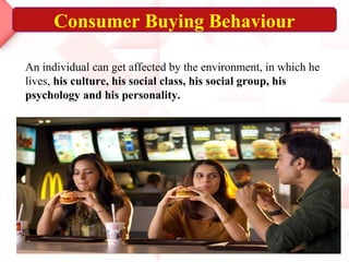 Consumer Buying Behaviour
An individual can get affected by the environment, in which he
lives, his culture, his social class, his social group, his
psychology and his personality.
 
