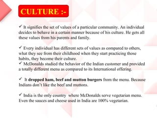 CULTURE :-
 It signifies the set of values of a particular community. An individual
decides to behave in a certain manner because of his culture. He gets all
these values from his parents and family.
 Every individual has different sets of values as compared to others,
what they see from their childhood when they start practicing those
habits, they become their culture.
 McDonalds studied the behavior of the Indian customer and provided
a totally different menu as compared to its International offering.
 It dropped ham, beef and mutton burgers from the menu. Because
Indians don’t like the beef and muttons.
 India is the only country where McDonalds serve vegetarian menu.
Even the sauces and cheese used in India are 100% vegetarian.
 