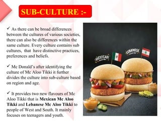 SUB-CULTURE :-
 As there can be broad differences
between the cultures of various societies,
there can also be differences within the
same culture. Every culture contains sub
cultures, that have distinctive practices,
preferences and beliefs.
 Mc Donald’s after identifying the
culture of Mc Aloo Tikki it further
divides the culture into sub-culture based
on region and age.
 It provides two new flavours of Mc
Aloo Tikki that is Mexican Mc Aloo
Tikki and Lebanese Mc Aloo Tikki to
people of West and South. It mainly
focuses on teenagers and youth.
 