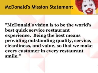 "McDonald's vision is to be the world's
best quick service restaurant
experience. Being the best means
providing outstanding quality, service,
cleanliness, and value, so that we make
every customer in every restaurant
smile."
McDonald's Mission Statement
 