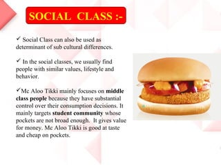 SOCIAL CLASS :-
 Social Class can also be used as
determinant of sub cultural differences.
 In the social classes, we usually find
people with similar values, lifestyle and
behavior.
Mc Aloo Tikki mainly focuses on middle
class people because they have substantial
control over their consumption decisions. It
mainly targets student community whose
pockets are not broad enough. It gives value
for money. Mc Aloo Tikki is good at taste
and cheap on pockets.
 