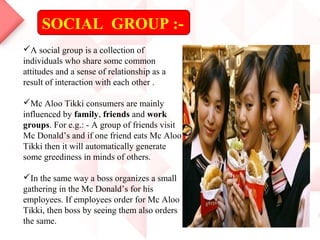 SOCIAL GROUP :-
A social group is a collection of
individuals who share some common
attitudes and a sense of relationship as a
result of interaction with each other .
Mc Aloo Tikki consumers are mainly
influenced by family, friends and work
groups. For e.g.: - A group of friends visit
Mc Donald’s and if one friend eats Mc Aloo
Tikki then it will automatically generate
some greediness in minds of others.
In the same way a boss organizes a small
gathering in the Mc Donald’s for his
employees. If employees order for Mc Aloo
Tikki, then boss by seeing them also orders
the same.
 