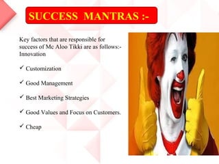 SUCCESS MANTRAS :-
Key factors that are responsible for
success of Mc Aloo Tikki are as follows:-
Innovation
 Customization
 Good Management
 Best Marketing Strategies
 Good Values and Focus on Customers.
 Cheap
 