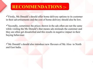 RECOMMENDATIONS :-
Firstly, Mc Donald’s should offer home delivery options to its customer
in their advertisements and the cost of home delivery should also be low.
Secondly, sometimes the prices shown in the ads often are not the same
while visiting the Mc Donald’s that means ads misleads the customer and
they are often get dissatisfied and this results in negative impact in their
buying behaviour.
Mc Donald’s should also introduce new flavours of Mc Aloo to North
and East India.
 
 
 
 
 