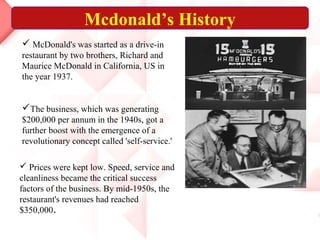  McDonald's was started as a drive-in
restaurant by two brothers, Richard and
Maurice McDonald in California, US in
the year 1937.
The business, which was generating
$200,000 per annum in the 1940s, got a
further boost with the emergence of a
revolutionary concept called 'self-service.'
 Prices were kept low. Speed, service and
cleanliness became the critical success
factors of the business. By mid-1950s, the
restaurant's revenues had reached
$350,000.
Mcdonald’s History
 