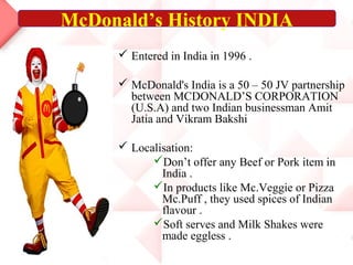  Entered in India in 1996 .
 McDonald's India is a 50 – 50 JV partnership
between MCDONALD’S CORPORATION
(U.S.A) and two Indian businessman Amit
Jatia and Vikram Bakshi
 Localisation:
Don’t offer any Beef or Pork item in
India .
In products like Mc.Veggie or Pizza
Mc.Puff , they used spices of Indian
flavour .
Soft serves and Milk Shakes were
made eggless .
McDonald’s History INDIA
 