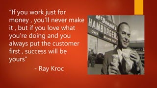 “If you work just for
money , you’ll never make
it , but if you love what
you’re doing and you
always put the customer
first , success will be
yours”
- Ray Kroc
 