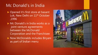 Mc Donald’s in India
 Opened it’s first store at basant
Lok, New Delhi on 11th October
,1996
 Mc Donald’s in India works as a
joint venture agreements
between the McDonald
Corporation and the Franchisee
 Now McDonalds includes Biryani
as part of Indian menu
 