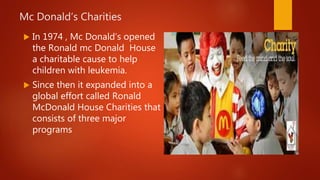 Mc Donald’s Charities
 In 1974 , Mc Donald’s opened
the Ronald mc Donald House
a charitable cause to help
children with leukemia.
 Since then it expanded into a
global effort called Ronald
McDonald House Charities that
consists of three major
programs
 