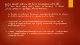 Q2. Mc Donald’s did very well during the recession in the late
2000’s.With the economy turning around for the better , should Mc
Donald’s change it’s strategy? Why or Why not?
 Mc Donald’s very well during the recession because the product that it is selling is
product that is consumed more when people have less money
 The product it was selling would meet the requirements of people who are
struggling during the economic crisis by giving them food at cheaper price than
most restaurants would.
 However , now I would say McDonald’s should in fact change it’s strategy to keep
its customer only slightly by possibly improving the quality of their food and
broadening it’s menu.
 