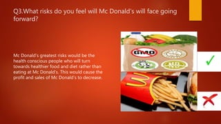 Q3.What risks do you feel will Mc Donald’s will face going
forward?
Mc Donald’s greatest risks would be the
health conscious people who will turn
towards healthier food and diet rather than
eating at Mc Donald’s. This would cause the
profit and sales of Mc Donald’s to decrease.
 