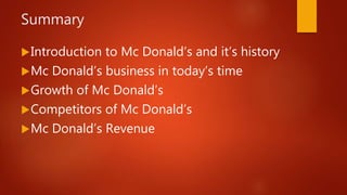 Summary
Introduction to Mc Donald’s and it’s history
Mc Donald’s business in today’s time
Growth of Mc Donald’s
Competitors of Mc Donald’s
Mc Donald’s Revenue
 