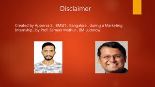Disclaimer
Created by Apoorva S , BMSIT , Bangalore , during a Marketing
Internship , by Prof. Sameer Mathur , IIM Lucknow.
 