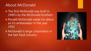 About McDonald
 The first McDonald was built in
1940’s by the McDonald brothers
 Ronald McDonald made his debut
as it’s ambassador in the year
1953
 McDonald is large corporation in
the fast food industry
 