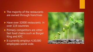  The majority of the restaurants
are owned through franchises
 Have over 32000 restaurants in
over 119 countries
 Primary competitors are other
fast food chains such as Burger
King and KFC
 It currently employs 4,30,000
employees world wide.
 