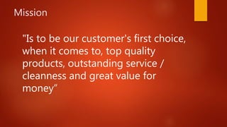 Mission
"Is to be our customer's first choice,
when it comes to, top quality
products, outstanding service /
cleanness and great value for
money”
 