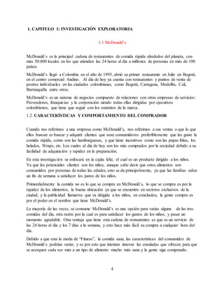 4
1. CAPITULO 1: INVESTIGACIÓN EXPLORATORIA
1.1 McDonald’s
McDonald´s es la principal cadena de restaurantes de comida rápida alrededor del planeta, con
más 50.000 locales en los que atienden las 24 horas al día a millones de personas en más de 100
países.
McDonald’s llegó a Colombia en el año de 1995, abrió su primer restaurante en Julio en Bogotá,
en el centro comercial Andino. Al día de hoy ya cuenta con restaurantes y puntos de venta de
postres individuales en las ciudades colombianas, como Bogotá, Cartagena, Medellín, Cali,
Barranquilla entre otros.
McDonald’s es un sistema de negocios compuesto de relaciones con otras empresas de servicios:
Proveedores, franquicias y la corporación siendo todas ellas dirigidas por ejecutivos
colombianos, que tiene que seguir con los estatutos de la marca.
1.2. CARACTERÍSTICAS Y COMPORTAMIENTO DEL COMPRADOR
Cuando nos referimos a una empresa como McDonald’s, nos referimos a sus ventas o que lo que
ellos buscan es buscar y adquirir clientes que sean consumidores preferiblemente que les guste la
comida rápida, como son las hamburguesas, y que tiene incentivos como son las papas fritas, los
helados, Wraps, etc. Los cuales al día de hoy son los más comprados por la sociedad debido a su
facilidad de adquisición y rapidez en la preparación.
En esta investigación se enfocará en la cajita feliz, el cual es un producto dirigido a los niños.
Ya que los potenciales clientes son los niños, aunque cabe decir que estos alimentos son
consumidos por personas de todas las edades, esto se da principalmente, ya que las familias salen
un fin de semana a satisfacer los justos de los niños.
Primordialmente la comida no es lo que se compra en McDonald´s, lo que se compra es por la
rapidez de los alimentos, la buena ubicación ya que se encuentra en sectores exclusivos de la
ciudad, y la publicidad llamativa que va dirigida a los niños, en conclusión, la gente compra es
por el poder en el nombre que tiene McDonald’s.
La mayoría de las veces, se consume McDonald’s es una opción para varias alguna de las tres
comidas del día, otra razón por la cual es para satisfacer los gustos de los niños, y pasar un
momento agradable. Otra ventaja que tiene esta cadena de restaurantes es que es un servicio de
las 24 horas al día y los 7 días a la semana, y esto hace más fácil su compra a cualquier hora del
día.
Debido a que esta la moda de “Fitness”, la comida sana, las características del consumidor de
McDonald´s podrían variar, y es por esto que intentan innovar las ensaladas que ofrecen para que
se acerquen cada vez más a un tipo de alimento mucho más sana y la gente siga comprando.
 