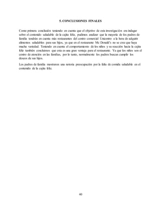 40
5. CONCLUSIONES FINALES
Como primera conclusión teniendo en cuenta que el objetivo de esta investigación era indagar
sobre el contenido saludable de la cajita feliz, pudimos analizar que la mayoría de los padres de
familia tendrán en cuenta más restaurantes del centro comercial Unicentro a la hora de adquirir
alimentos saludables para sus hijos, ya que en el restaurante Mc Donald’s no se cree que haya
mucha variedad. Teniendo en cuenta el comportamiento de los niños y su reacción hacia la cajita
feliz también concluimos que esta es una gran ventaja para el restaurante. Ya que los niños son el
centro de atención en las familias, por lo tanto, normalmente los padres buscan cumplir los
deseos de sus hijos.
Los padres de familia mostraron una notoria preocupación por la falta de comida saludable en el
contenido de la cajita feliz.
 