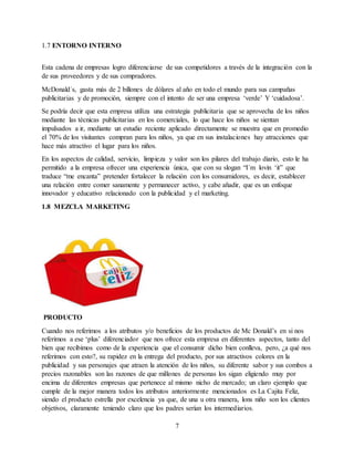 7
1.7 ENTORNO INTERNO
Esta cadena de empresas logro diferenciarse de sus competidores a través de la integración con la
de sus proveedores y de sus compradores.
McDonald´s, gasta más de 2 billones de dólares al año en todo el mundo para sus campañas
publicitarias y de promoción, siempre con el intento de ser una empresa ‘verde’ Y ‘cuidadosa’.
Se podría decir que esta empresa utiliza una estrategia publicitaria que se aprovecha de los niños
mediante las técnicas publicitarias en los comerciales, lo que hace los niños se sientan
impulsados a ir, mediante un estudio reciente aplicado directamente se muestra que en promedio
el 70% de los visitantes compran para los niños, ya que en sus instalaciones hay atracciones que
hace más atractivo el lugar para los niños.
En los aspectos de calidad, servicio, limpieza y valor son los pilares del trabajo diario, esto le ha
permitido a la empresa ofrecer una experiencia única, que con su slogan “I´m lovin ‘it” que
traduce “me encanta” pretender fortalecer la relación con los consumidores, es decir, establecer
una relación entre comer sanamente y permanecer activo, y cabe añadir, que es un enfoque
innovador y educativo relacionado con la publicidad y el marketing.
1.8 MEZCLA MARKETING
PRODUCTO
Cuando nos referimos a los atributos y/o beneficios de los productos de Mc Donald’s en si nos
referimos a ese ‘plus’ diferenciador que nos ofrece esta empresa en diferentes aspectos, tanto del
bien que recibimos como de la experiencia que el consumir dicho bien conlleva, pero, ¿a qué nos
referimos con esto?, su rapidez en la entrega del producto, por sus atractivos colores en la
publicidad y sus personajes que atraen la atención de los niños, su diferente sabor y sus combos a
precios razonables son las razones de que millones de personas los sigan eligiendo muy por
encima de diferentes empresas que pertenece al mismo nicho de mercado; un claro ejemplo que
cumple de la mejor manera todos los atributos anteriormente mencionados es La Cajita Feliz,
siendo el producto estrella por excelencia ya que, de una u otra manera, lons niño son los clientes
objetivos, claramente teniendo claro que los padres serían los intermediarios.
 