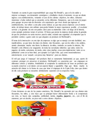 8
Teniendo en cuenta la gran responsabilidad que carga Mc Donald’s, que es la de cuidar y
mejorar su imagen, son demasiado estratégicos y detallados desde el momento en que un cliente
ingresa a un establecimiento, tomando el caso de los clientes objetivos, los niños, debemos
mencionar el plus radical que se encuentra en las diferentes franquicias, que es la zona de juegos
para agregar un poco más de diversión a la experiencia que viven desde que ingresan al
establecimiento, me refiero a este plus como radical, ya que muy pocas empresas con el mismo
nicho de trabajo tienen este atributo para poder brindar la mejor experiencia posible , el excelente
servicio y la garantía de este son puntos clave para su mantenido éxito a lo largo de la historia,
como ejemplo podemos tomar el servicio 24 horas que presta la empresa donde prima la garantía
de que los productos no serán nocivos para la salud, creando una seguridad al comprador que le
permitirá sentirse a gusto cada vez que adquiera un producto de McDonald’s.
El tema de la innovación en este tipo de empresas es algo que se maneja con más facilidad, nos
manifestaban, ya que tiene dos tipos de clientes más frecuentes, que son los niños y los adultos,
siendo claramente mucho más fuerte la afluencia de niños, teniendo en cuenta lo anterior, Mc
Donald’s está 24horas a la vanguardia de todas las novedades infantiles que salen, todos los
juguetes de moda, caricaturas de moda, entre otras muchas cosas para implementar tanto en su
publicidad como en su bien final, por ejemplo La Cajita Feliz, que como mencionábamos
anteriormente es un ‘anzuelo con presa muy llamativa’ para sus clientes.
El roll que juega el ‘empaque’ del producto final es sumamente fundamental, ya que, aparte de
contener, proteger y/o preservar el producto, McDonald’s se caracteriza por sus empaques en
diferentes colores y tamaños, brindándole al comprador la satisfacción de tener un producto que
se pueda conservar y así mismo con un aspecto limpio y agradable. Algo que llama mucho la
atención del cliente es la forma de casa que tiene el empaque de la Cajita Feliz, claro que dentro
de ella cada producto se encuentra debidamente separado con su respectiva bolsa.
Como decíamos en uno de los puntos anteriores, Mc Donald’s ha apostado por sus clientes más
frecuentes, los niños, y esto hace que su principal factor diferenciador frente a la competencia
sea éste, se hacen más campañas, publicidad, menús, regalos, juguetes, etc., con el fin de
enamorar, por así decirlo, un poco más a estos clientes objetivos.
 