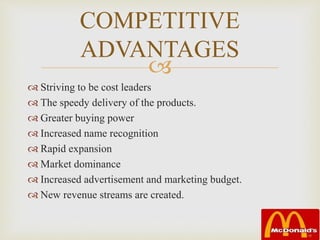 
COMPETITIVE
ADVANTAGES
 Striving to be cost leaders
 The speedy delivery of the products.
 Greater buying power
 Increased name recognition
 Rapid expansion
 Market dominance
 Increased advertisement and marketing budget.
 New revenue streams are created.
 