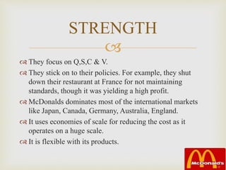 
 They focus on Q,S,C & V.
 They stick on to their policies. For example, they shut
down their restaurant at France for not maintaining
standards, though it was yielding a high profit.
 McDonalds dominates most of the international markets
like Japan, Canada, Germany, Australia, England.
 It uses economies of scale for reducing the cost as it
operates on a huge scale.
 It is flexible with its products.
STRENGTH
 