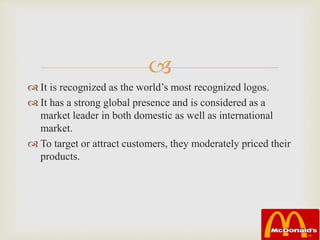 
 It is recognized as the world’s most recognized logos.
 It has a strong global presence and is considered as a
market leader in both domestic as well as international
market.
 To target or attract customers, they moderately priced their
products.
 