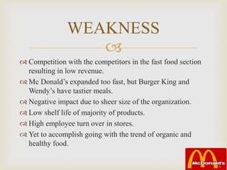 
 Competition with the competitors in the fast food section
resulting in low revenue.
 Mc Donald’s expanded too fast, but Burger King and
Wendy’s have tastier meals.
 Negative impact due to sheer size of the organization.
 Low shelf life of majority of products.
 High employee turn over in stores.
 Yet to accomplish going with the trend of organic and
healthy food.
WEAKNESS
 