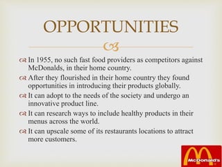 
 In 1955, no such fast food providers as competitors against
McDonalds, in their home country.
 After they flourished in their home country they found
opportunities in introducing their products globally.
 It can adopt to the needs of the society and undergo an
innovative product line.
 It can research ways to include healthy products in their
menus across the world.
 It can upscale some of its restaurants locations to attract
more customers.
OPPORTUNITIES
 
