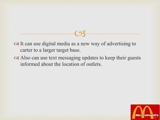 
 It can use digital media as a new way of advertising to
carter to a larger target base.
 Also can use text messaging updates to keep their guests
informed about the location of outlets.
 