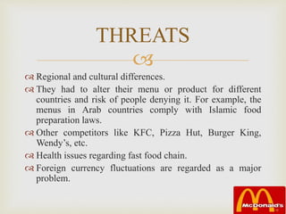 
 Regional and cultural differences.
 They had to alter their menu or product for different
countries and risk of people denying it. For example, the
menus in Arab countries comply with Islamic food
preparation laws.
 Other competitors like KFC, Pizza Hut, Burger King,
Wendy’s, etc.
 Health issues regarding fast food chain.
 Foreign currency fluctuations are regarded as a major
problem.
THREATS
 