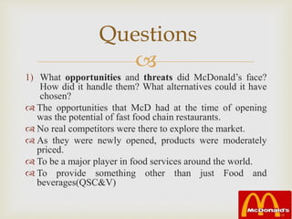 
1) What opportunities and threats did McDonald’s face?
How did it handle them? What alternatives could it have
chosen?
 The opportunities that McD had at the time of opening
was the potential of fast food chain restaurants.
 No real competitors were there to explore the market.
 As they were newly opened, products were moderately
priced.
 To be a major player in food services around the world.
 To provide something other than just Food and
beverages(QSC&V)
Questions
 
