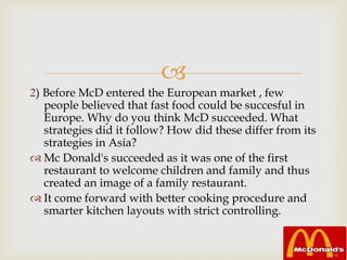 
2) Before McD entered the European market , few
people believed that fast food could be succesful in
Europe. Why do you think McD succeeded. What
strategies did it follow? How did these differ from its
strategies in Asia?
 Mc Donald's succeeded as it was one of the first
restaurant to welcome children and family and thus
created an image of a family restaurant.
 It come forward with better cooking procedure and
smarter kitchen layouts with strict controlling.
 