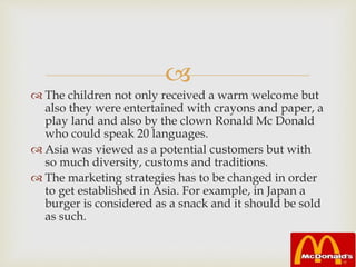 
 The children not only received a warm welcome but
also they were entertained with crayons and paper, a
play land and also by the clown Ronald Mc Donald
who could speak 20 languages.
 Asia was viewed as a potential customers but with
so much diversity, customs and traditions.
 The marketing strategies has to be changed in order
to get established in Asia. For example, in Japan a
burger is considered as a snack and it should be sold
as such.
 