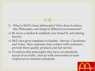 
3) What is McD’s basic philosophy? How does it enforce
this Philosophy and adapt to different environments?
 Be 1st in a market & establish your brand by advertising
heavily.
 McD also gives emphasis to Quality , Service, Cleanliness
and Value. They maintain close contact with customers ,
provide them quality products and fast service.
 To enforce this philosophy they have set standards,
layout of an outlet , tied up with universities to train
employees to maintain standards.
 