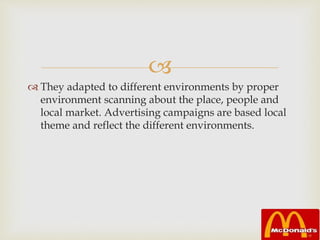 
 They adapted to different environments by proper
environment scanning about the place, people and
local market. Advertising campaigns are based local
theme and reflect the different environments.
 