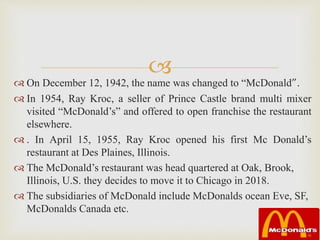 
 On December 12, 1942, the name was changed to “McDonald”.
 In 1954, Ray Kroc, a seller of Prince Castle brand multi mixer
visited “McDonald’s” and offered to open franchise the restaurant
elsewhere.
 . In April 15, 1955, Ray Kroc opened his first Mc Donald’s
restaurant at Des Plaines, Illinois.
 The McDonald’s restaurant was head quartered at Oak, Brook,
Illinois, U.S. they decides to move it to Chicago in 2018.
 The subsidiaries of McDonald include McDonalds ocean Eve, SF,
McDonalds Canada etc.
 