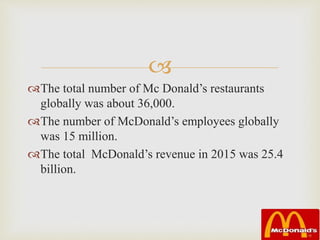
The total number of Mc Donald’s restaurants
globally was about 36,000.
The number of McDonald’s employees globally
was 15 million.
The total McDonald’s revenue in 2015 was 25.4
billion.
 
