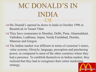 
MC DONALD’S IN
INDIA
 Mc Donald’s opened its doors in India in October 1996 at
BasantLok in Vasant Vihar
 They have restaurants in Mumbai, Delhi, Pune, Ahamedabad,
Vadodara, Ludhiana, Jaipur, Noida Faridabad, Doraha,
Manesar and Gurgon.
 The Indian market was different in terms of customer’s tastes,
value systems, lifestyle, language, perception and purchasing
power, as compared to most of the other countries where they
had a presence. To establish themselves in Indian market, they
realized that they had to reengineer their entire marketing
strategy.
 