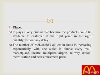 
2) Place:
 It plays a very crucial role because the product should be
available to customer at the right place in the right
quantity without any delay.
 The number of McDonald’s outlets in India is increasing
exponentially, with one outlet in almost every mall,
marketplace, theatre, multiplex, airport, railway station,
metro station and near amusement parks.
 
