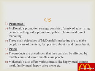 3) Promotion:
 McDonald’s promotion strategy consists of a mix of advertising,
personal selling, sales promotion, public relations and direct
marketing.
 Three main objectives of McDonald’s marketing are to make
people aware of the item, feel positive about it and remember it.
4) Price:
 The products are priced such that they can also be afforded by
middle class and lower middle class people.
 McDonald’s also offers various meals like happy meal, combo
meal, family meal, happy price menu etc.
 